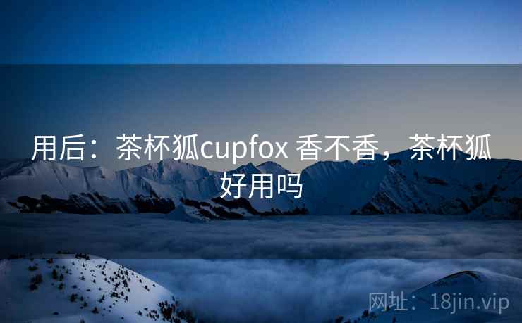 用后:茶杯狐cupfox 香不香,茶杯狐好用吗 用后:茶杯狐cupfox 香不香,茶杯狐好用吗