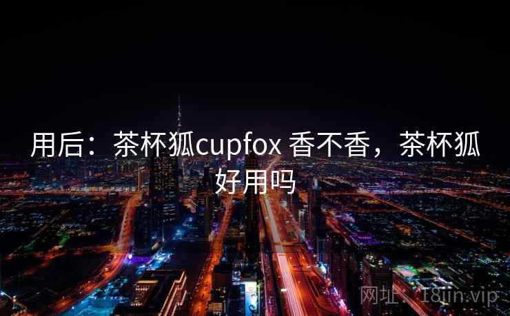 用后：茶杯狐cupfox 香不香，茶杯狐好用吗