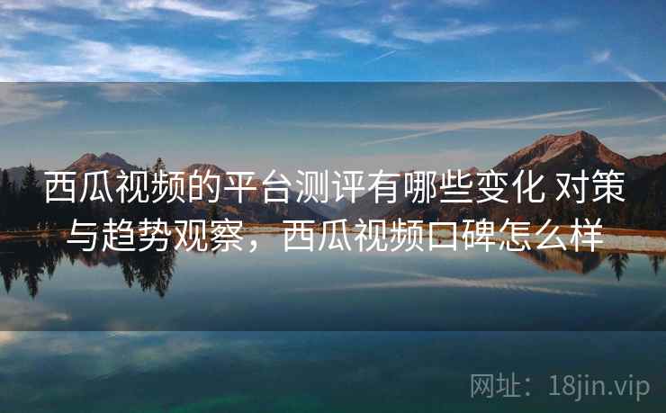 西瓜视频的平台测评有哪些变化 对策与趋势观察,西瓜视频口碑怎么样 西瓜视频的平台测评有哪些变化 对策与趋势观察,西瓜视频口碑怎么样