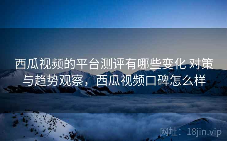 西瓜视频的平台测评有哪些变化 对策与趋势观察，西瓜视频口碑怎么样