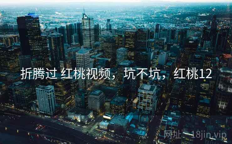 折腾过 红桃视频,坑不坑,红桃12 折腾过 红桃视频,坑不坑,红桃12