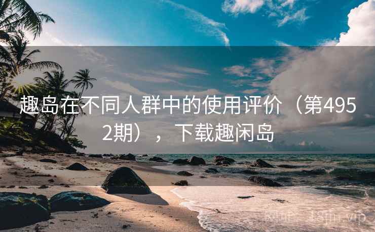 趣岛在不同人群中的使用评价(第4952期),下载趣闲岛 趣岛在不同人群中的使用评价(第4952期),下载趣闲岛
