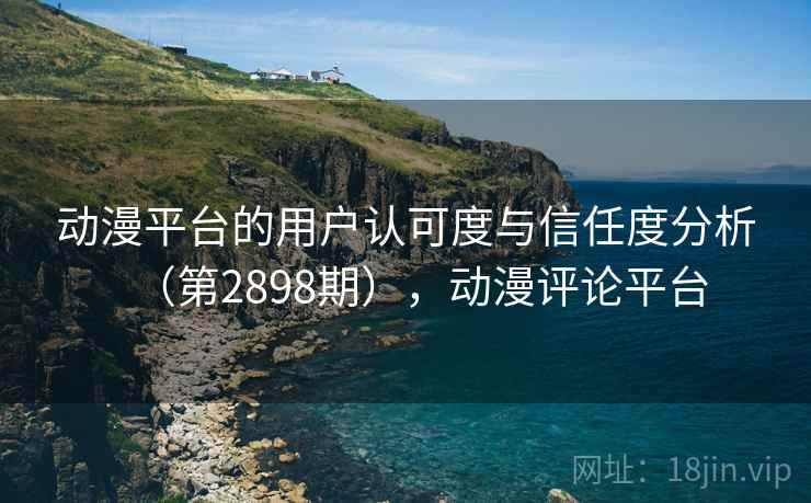 动漫平台的用户认可度与信任度分析(第2898期),动漫评论平台 动漫平台的用户认可度与信任度分析(第2898期),动漫评论平台