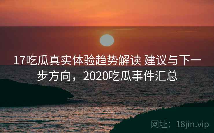 17吃瓜真实体验趋势解读 建议与下一步方向，2020吃瓜事件汇总