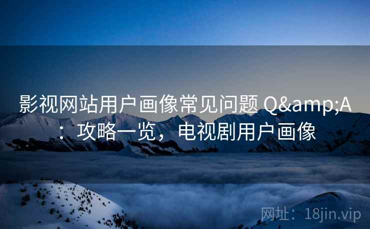 影视网站用户画像常见问题 Q&A：攻略一览，电视剧用户画像