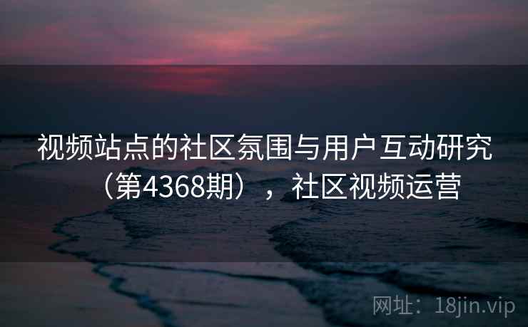视频站点的社区氛围与用户互动研究（第4368期），社区视频运营
