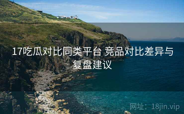 17吃瓜对比同类平台 竞品对比差异与复盘建议