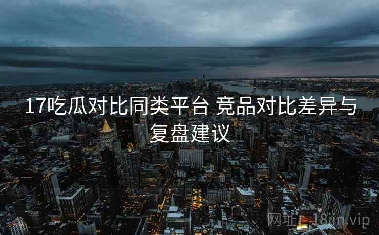 17吃瓜对比同类平台 竞品对比差异与复盘建议 17吃瓜对比同类平台 竞品对比差异与复盘建议