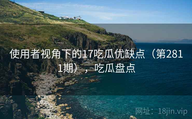使用者视角下的17吃瓜优缺点（第2811期），吃瓜盘点