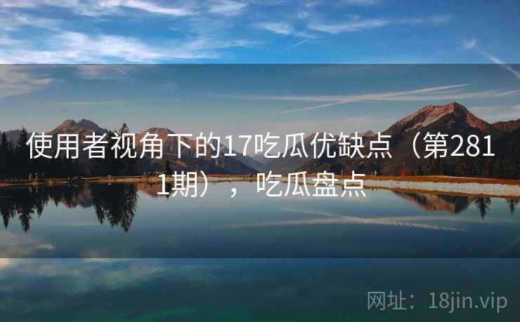使用者视角下的17吃瓜优缺点（第2811期），吃瓜盘点