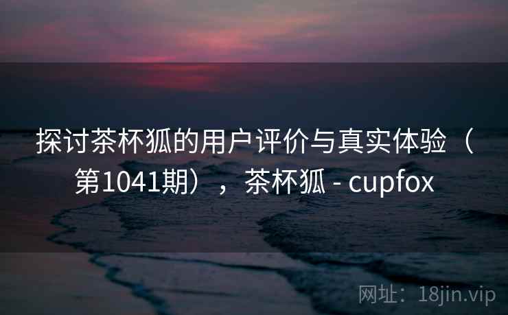 探讨茶杯狐的用户评价与真实体验（第1041期），茶杯狐 - cupfox