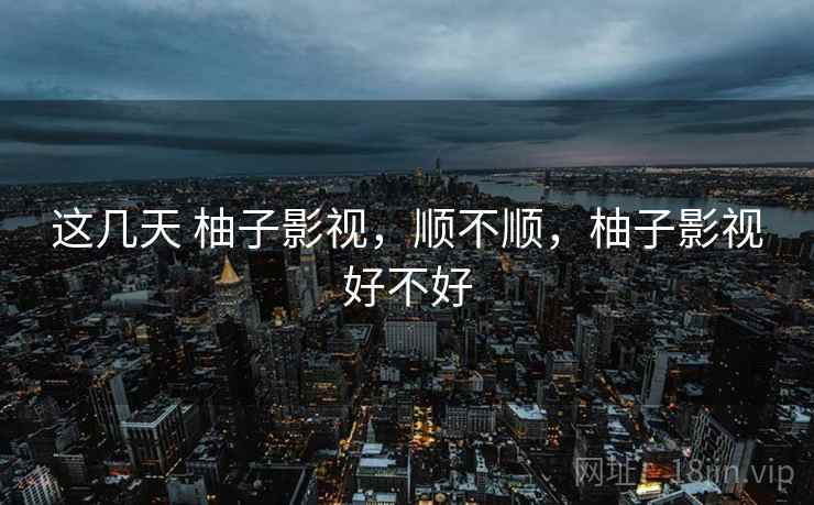 这几天 柚子影视,顺不顺,柚子影视好不好 这几天 柚子影视,顺不顺,柚子影视好不好