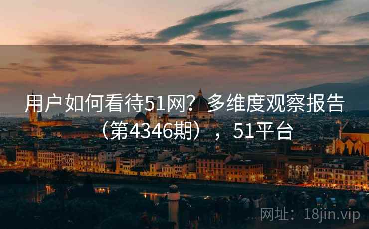 用户如何看待51网?多维度观察报告(第4346期),51平台 用户如何看待51网?多维度观察报告(第4346期),51平台