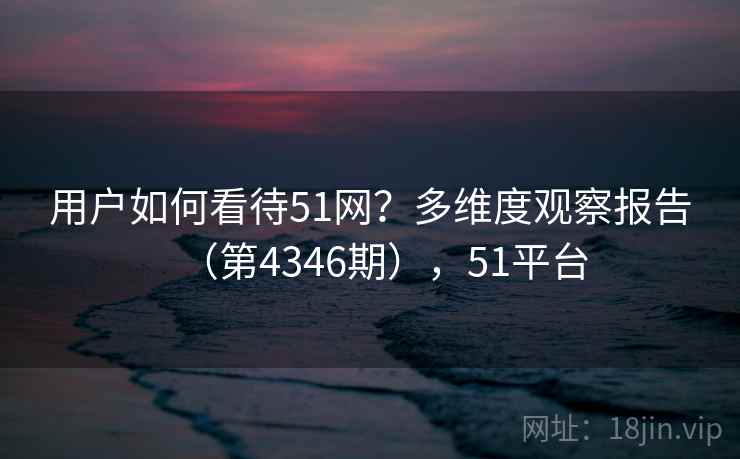 用户如何看待51网？多维度观察报告（第4346期），51平台