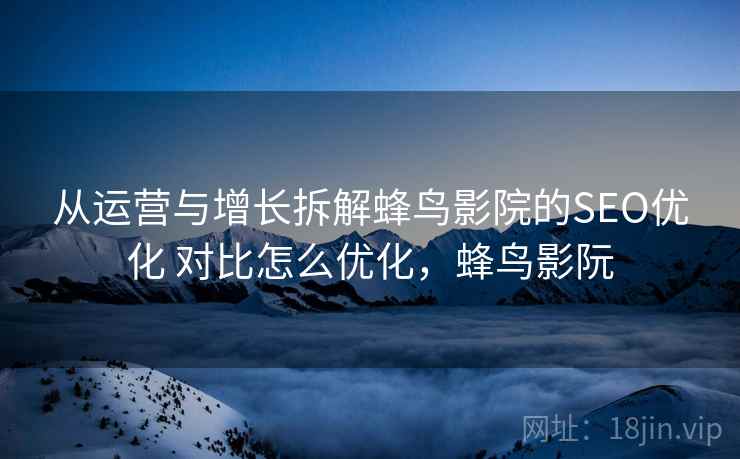 从运营与增长拆解蜂鸟影院的SEO优化 对比怎么优化，蜂鸟影阮