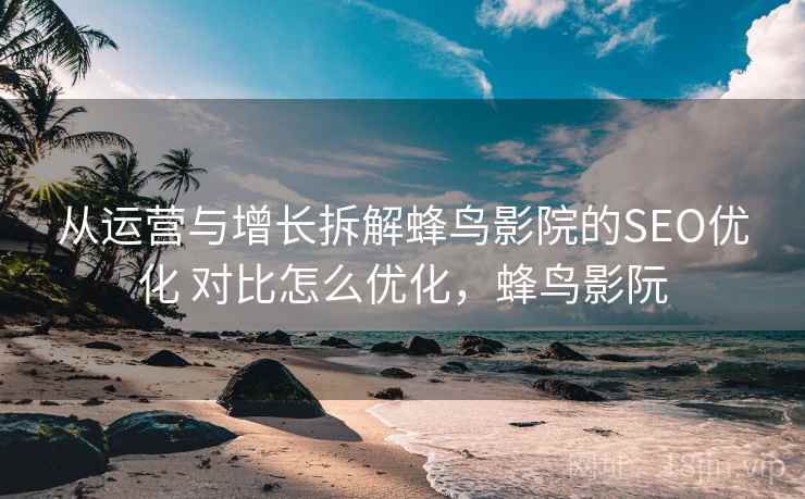 从运营与增长拆解蜂鸟影院的SEO优化 对比怎么优化,蜂鸟影阮 从运营与增长拆解蜂鸟影院的SEO优化 对比怎么优化,蜂鸟影阮