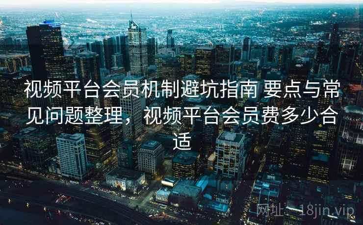 视频平台会员机制避坑指南 要点与常见问题整理，视频平台会员费多少合适