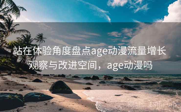 站在体验角度盘点age动漫流量增长 观察与改进空间,age动漫吗 站在体验角度盘点age动漫流量增长 观察与改进空间,age动漫吗