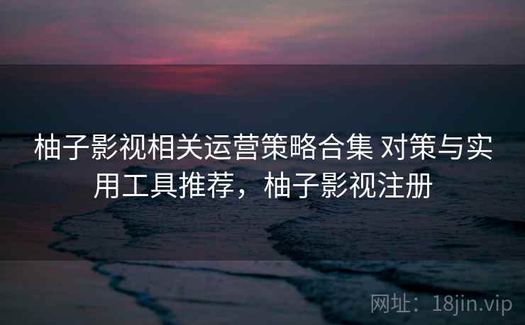 柚子影视相关运营策略合集 对策与实用工具推荐，柚子影视注册