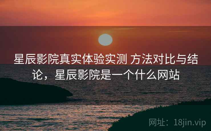 星辰影院真实体验实测 方法对比与结论，星辰影院是一个什么网站
