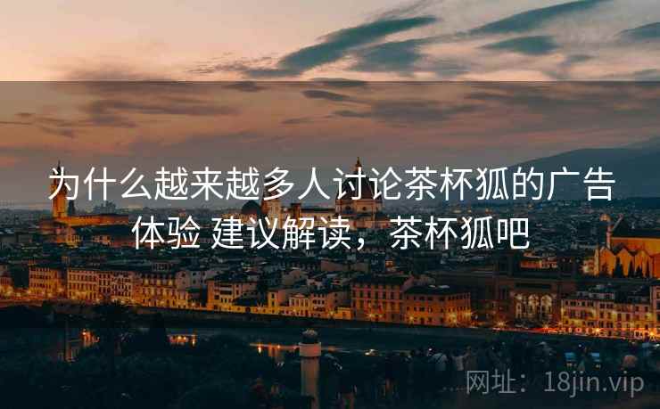 为什么越来越多人讨论茶杯狐的广告体验 建议解读,茶杯狐吧 为什么越来越多人讨论茶杯狐的广告体验 建议解读,茶杯狐吧
