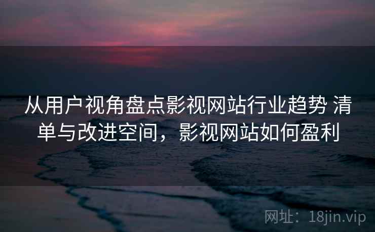 从用户视角盘点影视网站行业趋势 清单与改进空间，影视网站如何盈利