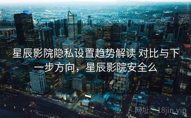 星辰影院隐私设置趋势解读 对比与下一步方向，星辰影院安全么