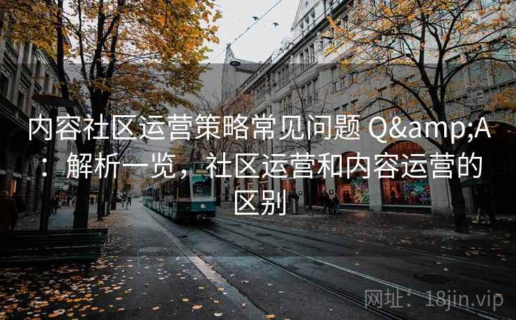 内容社区运营策略常见问题 Q&A：解析一览，社区运营和内容运营的区别