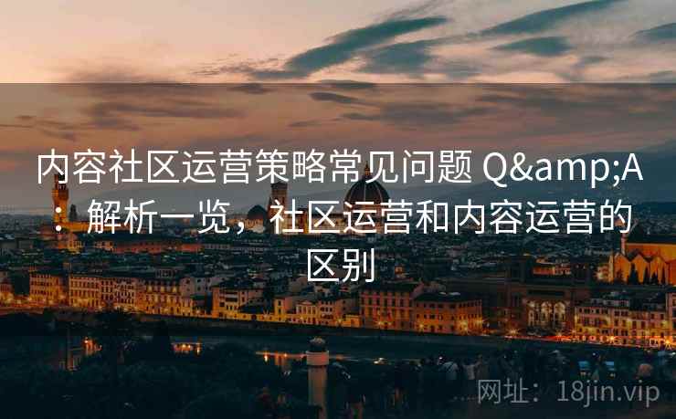 内容社区运营策略常见问题 Q&A：解析一览，社区运营和内容运营的区别