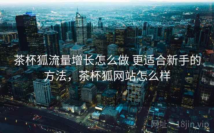 茶杯狐流量增长怎么做 更适合新手的方法,茶杯狐网站怎么样 茶杯狐流量增长怎么做 更适合新手的方法,茶杯狐网站怎么样