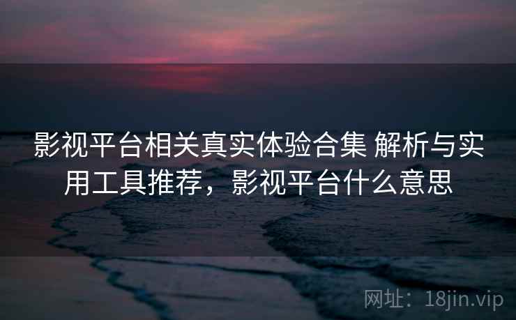 影视平台相关真实体验合集 解析与实用工具推荐，影视平台什么意思
