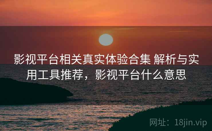 影视平台相关真实体验合集 解析与实用工具推荐，影视平台什么意思