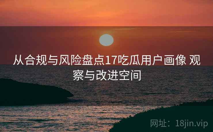 从合规与风险盘点17吃瓜用户画像 观察与改进空间