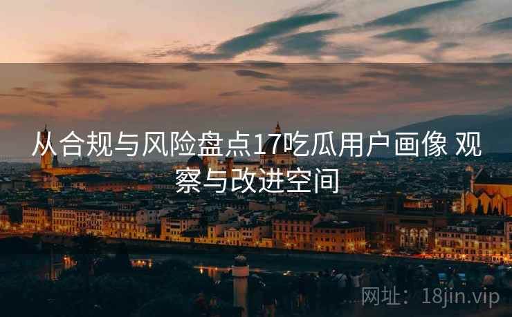 从合规与风险盘点17吃瓜用户画像 观察与改进空间 从合规与风险盘点17吃瓜用户画像 观察与改进空间