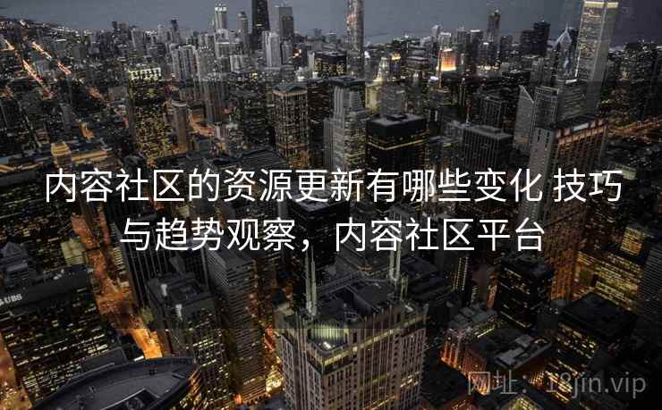内容社区的资源更新有哪些变化 技巧与趋势观察，内容社区平台