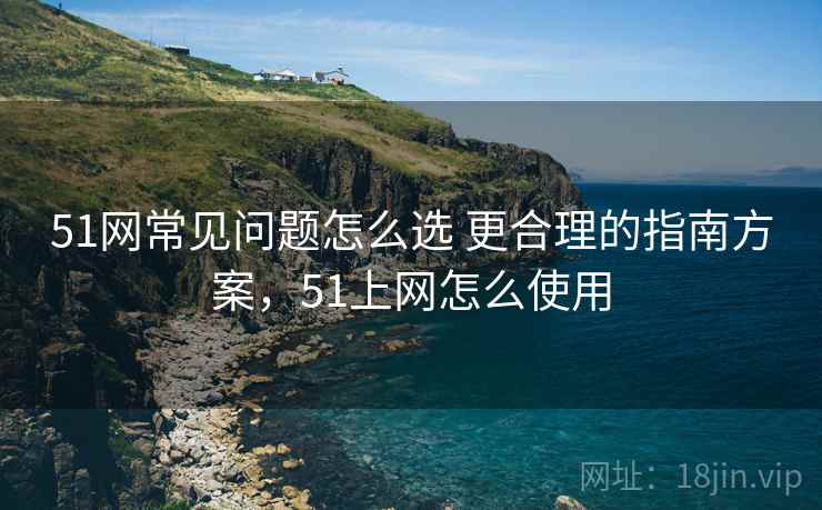 51网常见问题怎么选 更合理的指南方案,51上网怎么使用 51网常见问题怎么选 更合理的指南方案,51上网怎么使用