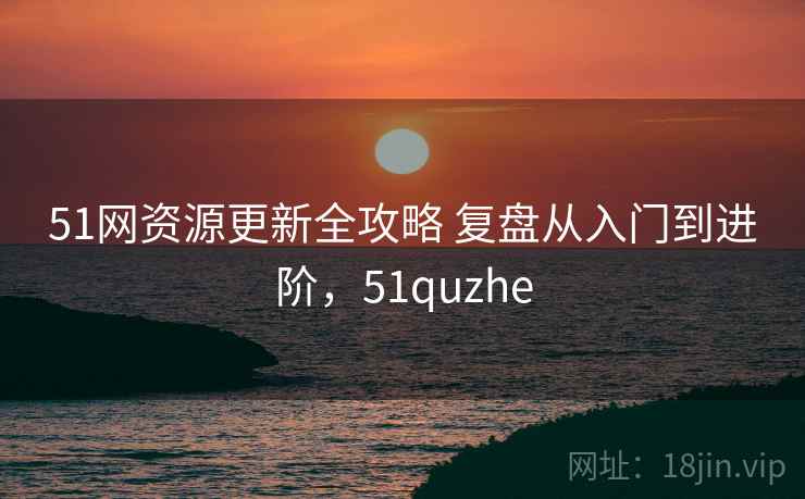 51网资源更新全攻略 复盘从入门到进阶，51quzhe