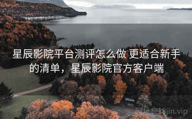 星辰影院平台测评怎么做 更适合新手的清单，星辰影院官方客户端
