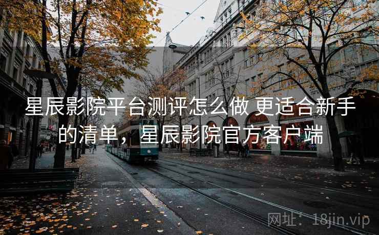 星辰影院平台测评怎么做 更适合新手的清单，星辰影院官方客户端