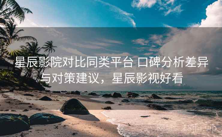 星辰影院对比同类平台 口碑分析差异与对策建议,星辰影视好看 星辰影院对比同类平台 口碑分析差异与对策建议,星辰影视好看