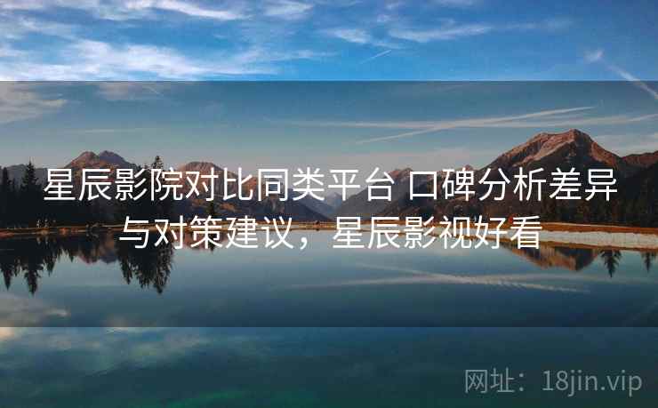 星辰影院对比同类平台 口碑分析差异与对策建议，星辰影视好看