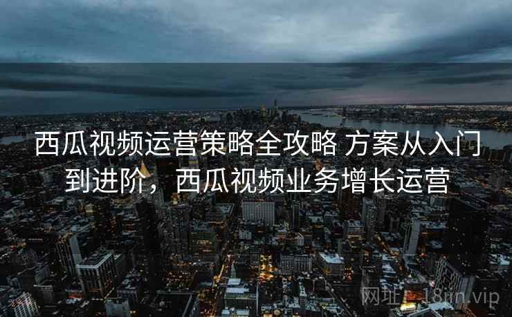 西瓜视频运营策略全攻略 方案从入门到进阶，西瓜视频业务增长运营