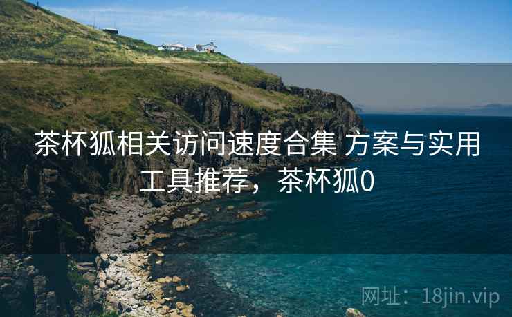 茶杯狐相关访问速度合集 方案与实用工具推荐，茶杯狐0