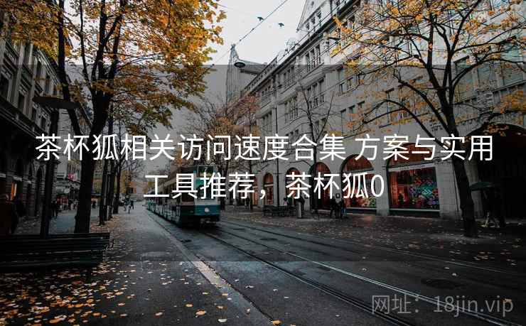茶杯狐相关访问速度合集 方案与实用工具推荐，茶杯狐0