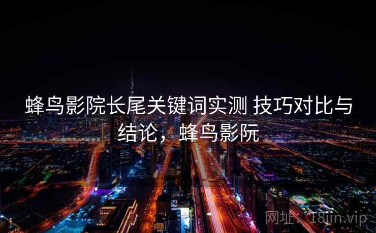 蜂鸟影院长尾关键词实测 技巧对比与结论，蜂鸟影阮