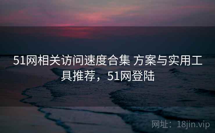 51网相关访问速度合集 方案与实用工具推荐，51网登陆